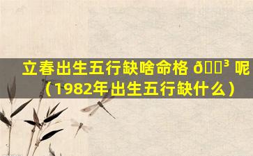立春出生五行缺啥命格 🐳 呢（1982年出生五行缺什么）